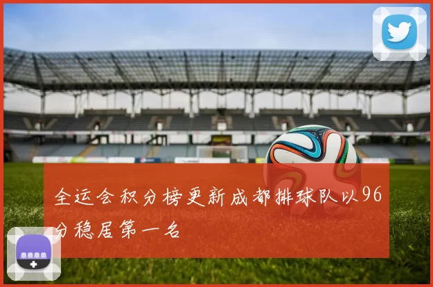 全运会积分榜更新成都排球队以96分稳居第一名