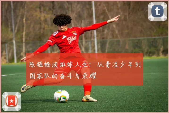 陈强畅谈排球人生：从青涩少年到国家队的奋斗与荣耀