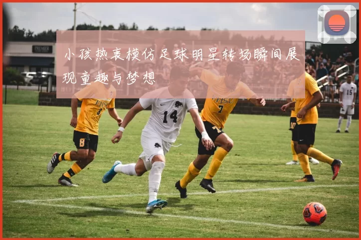 小孩热衷模仿足球明星转场瞬间展现童趣与梦想