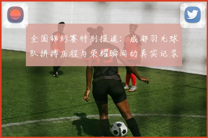 全国锦标赛特别报道：成都羽毛球队拼搏历程与荣耀瞬间的真实记录