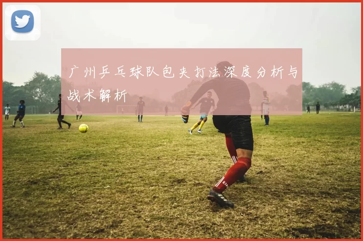 广州乒乓球队包夹打法深度分析与战术解析