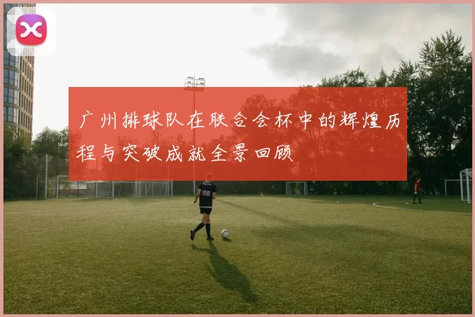 广州排球队在联合会杯中的辉煌历程与突破成就全景回顾