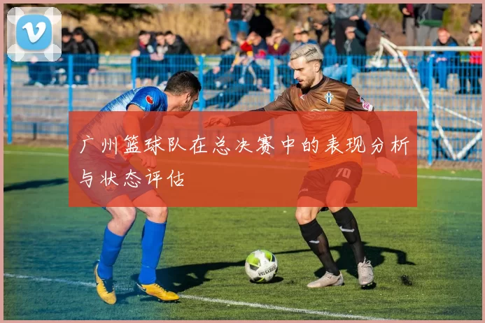 广州篮球队在总决赛中的表现分析与状态评估